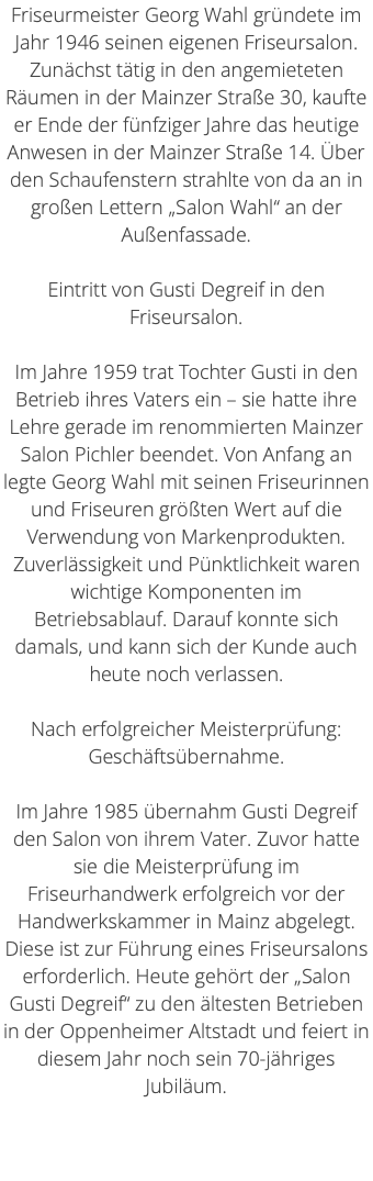 Friseurmeister Georg Wahl gründete im Jahr 1946 seinen eigenen Friseursalon. Zunächst tätig in den angemieteten Räumen in der Mainzer Straße 30, kaufte er Ende der fünfziger Jahre das heutige Anwesen in der Mainzer Straße 14. Über den Schaufenstern strahlte von da an in großen Lettern „Salon Wahl“ an der Außenfassade. Eintritt von Gusti Degreif in den Friseursalon. Im Jahre 1959 trat Tochter Gusti in den Betrieb ihres Vaters ein – sie hatte ihre Lehre gerade im renommierten Mainzer Salon Pichler beendet. Von Anfang an legte Georg Wahl mit seinen Friseurinnen und Friseuren größten Wert auf die Verwendung von Markenprodukten. Zuverlässigkeit und Pünktlichkeit waren wichtige Komponenten im Betriebsablauf. Darauf konnte sich damals, und kann sich der Kunde auch heute noch verlassen. Nach erfolgreicher Meisterprüfung: Geschäftsübernahme. Im Jahre 1985 übernahm Gusti Degreif den Salon von ihrem Vater. Zuvor hatte sie die Meisterprüfung im Friseurhandwerk erfolgreich vor der Handwerkskammer in Mainz abgelegt. Diese ist zur Führung eines Friseursalons erforderlich. Heute gehört der „Salon Gusti Degreif“ zu den ältesten Betrieben in der Oppenheimer Altstadt und feiert in diesem Jahr noch sein 70-jähriges Jubiläum. 