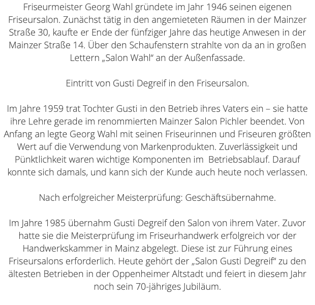 Friseurmeister Georg Wahl gründete im Jahr 1946 seinen eigenen Friseursalon. Zunächst tätig in den angemieteten Räumen in der Mainzer Straße 30, kaufte er Ende der fünfziger Jahre das heutige Anwesen in der Mainzer Straße 14. Über den Schaufenstern strahlte von da an in großen Lettern „Salon Wahl“ an der Außenfassade. Eintritt von Gusti Degreif in den Friseursalon. Im Jahre 1959 trat Tochter Gusti in den Betrieb ihres Vaters ein – sie hatte ihre Lehre gerade im renommierten Mainzer Salon Pichler beendet. Von Anfang an legte Georg Wahl mit seinen Friseurinnen und Friseuren größten Wert auf die Verwendung von Markenprodukten. Zuverlässigkeit und Pünktlichkeit waren wichtige Komponenten im Betriebsablauf. Darauf konnte sich damals, und kann sich der Kunde auch heute noch verlassen. Nach erfolgreicher Meisterprüfung: Geschäftsübernahme. Im Jahre 1985 übernahm Gusti Degreif den Salon von ihrem Vater. Zuvor hatte sie die Meisterprüfung im Friseurhandwerk erfolgreich vor der Handwerkskammer in Mainz abgelegt. Diese ist zur Führung eines Friseursalons erforderlich. Heute gehört der „Salon Gusti Degreif“ zu den ältesten Betrieben in der Oppenheimer Altstadt und feiert in diesem Jahr noch sein 70-jähriges Jubiläum. 