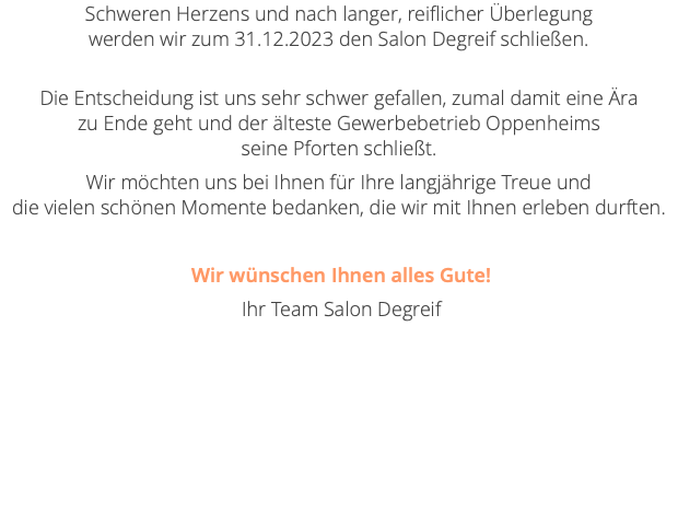 Schweren Herzens und nach langer, reiflicher Überlegung  werden wir zum 31.12.2023 den Salon Degreif schließen.  Die Entscheidung ist uns sehr schwer gefallen, zumal damit eine Ära  zu Ende geht und der älteste Gewerbebetrieb Oppenheims  seine Pforten schließt. Wir möchten uns bei Ihnen für Ihre langjährige Treue und  die vielen schönen Momente bedanken, die wir mit Ihnen erleben durften. Wir wünschen Ihnen alles Gute! Ihr Team Salon Degreif 