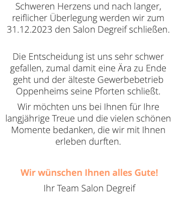 Schweren Herzens und nach langer, reiflicher Überlegung werden wir zum 31.12.2023 den Salon Degreif schließen.  Die Entscheidung ist uns sehr schwer gefallen, zumal damit eine Ära zu Ende geht und der älteste Gewerbebetrieb Oppenheims seine Pforten schließt. Wir möchten uns bei Ihnen für Ihre langjährige Treue und die vielen schönen Momente bedanken, die wir mit Ihnen erleben durften. Wir wünschen Ihnen alles Gute! Ihr Team Salon Degreif 