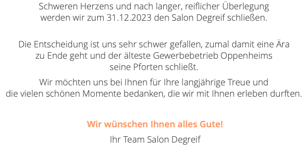 Schweren Herzens und nach langer, reiflicher Überlegung  werden wir zum 31.12.2023 den Salon Degreif schließen.  Die Entscheidung ist uns sehr schwer gefallen, zumal damit eine Ära  zu Ende geht und der älteste Gewerbebetrieb Oppenheims  seine Pforten schließt. Wir möchten uns bei Ihnen für Ihre langjährige Treue und  die vielen schönen Momente bedanken, die wir mit Ihnen erleben durften. Wir wünschen Ihnen alles Gute! Ihr Team Salon Degreif 